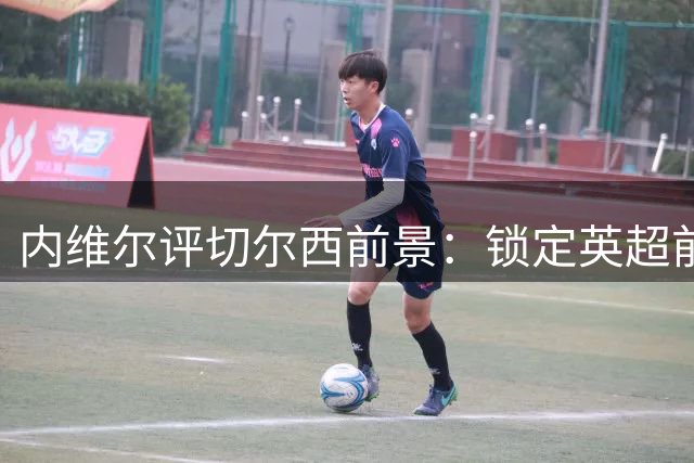 内维尔评切尔西前景：锁定英超前三，防守尚需改进