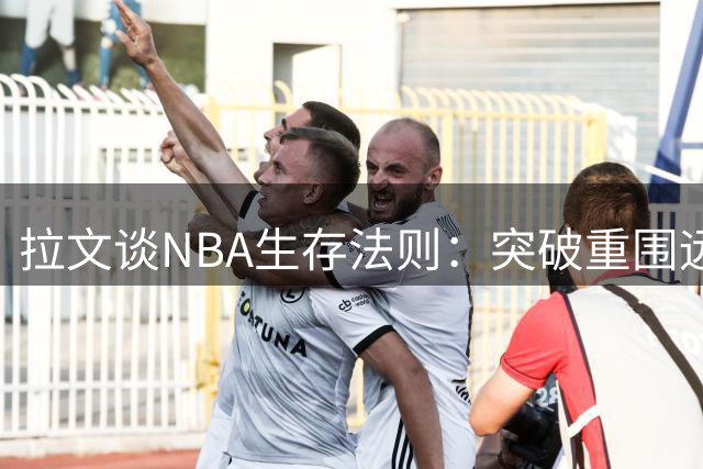 拉文谈NBA生存法则：突破重围远比想象中艰难