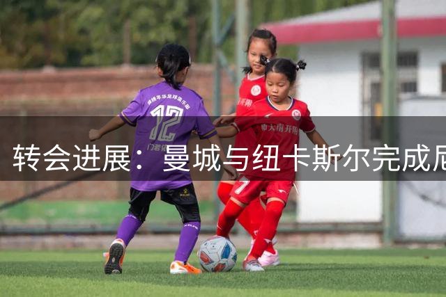 转会进展：曼城与纽卡斯尔完成尼科·冈萨雷斯交易文件交换